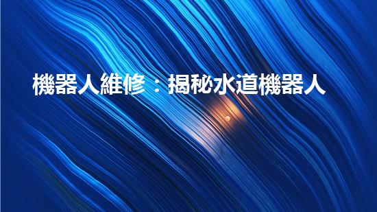 機器人維修：揭秘水道機器人的神奇技術(shù)，你真的了解它們嗎？